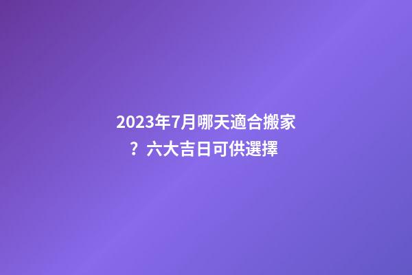 2023年7月哪天適合搬家？六大吉日可供選擇